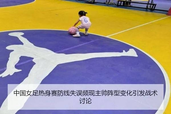 中国女足热身赛防线失误频现主帅阵型变化引发战术讨论